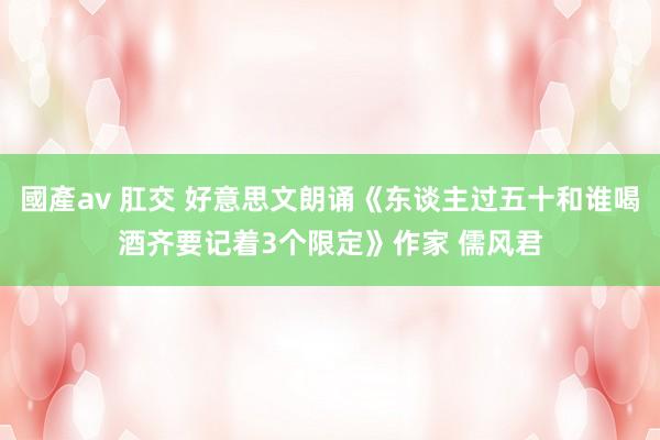 國產av 肛交 好意思文朗诵《东谈主过五十和谁喝酒齐要记着3个限定》作家 儒风君