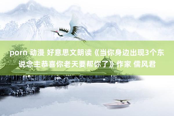 porn 动漫 好意思文朗读《当你身边出现3个东说念主恭喜你老天要帮你了》作家 儒风君